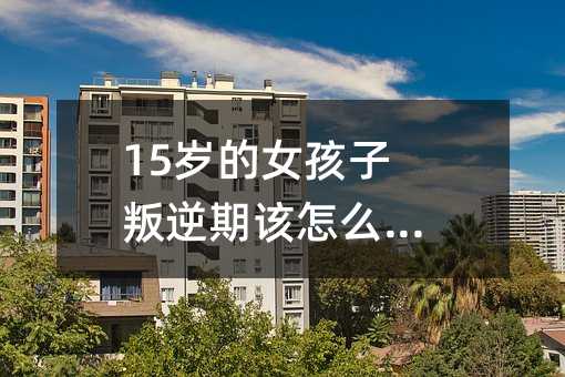 15歲的女孩子叛逆期該怎么溝通呢