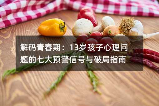 解碼青春期:13歲孩子心理問題的七大預警信號與破局指南