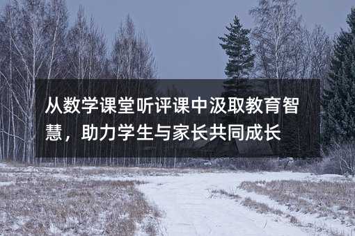 從數學課堂聽評課中汲取教育智慧,助力學生與家長共同成長