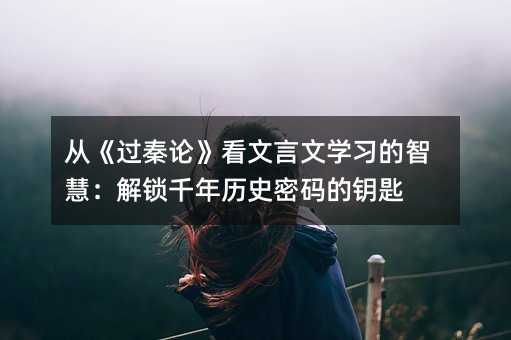 從《過(guò)秦論》看文言文學(xué)習(xí)的智慧:解鎖千年歷史密碼的鑰匙