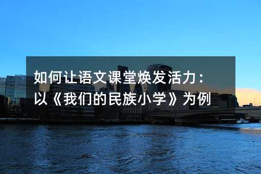 如何讓語文課堂煥發活力:以《我們的民族小學》為例