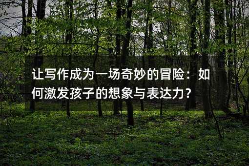 讓寫作成為一場奇妙的冒險:如何激發孩子的想象與表達力?