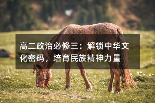 高二政治必修三:解鎖中華文化密碼,培育民族精神力量