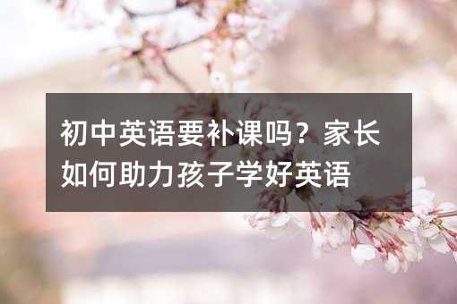 初中英語要補課嗎?家長如何助力孩子學好英語