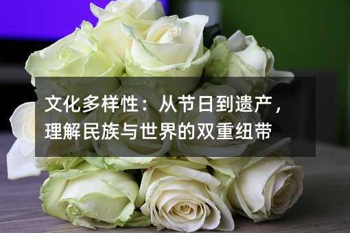 文化多樣性:從節日到遺產,理解民族與世界的雙重紐帶