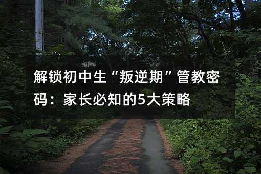 解鎖初中生“叛逆期”管教密碼:家長必知的5大策略