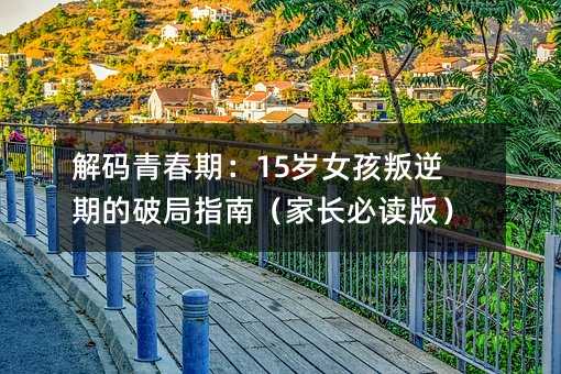 解碼青春期:15歲女孩叛逆期的破局指南(家長必讀版)