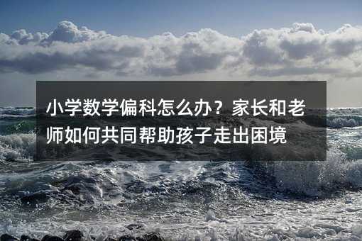 小學數學偏科怎么辦?家長和老師如何共同幫助孩子走出困境