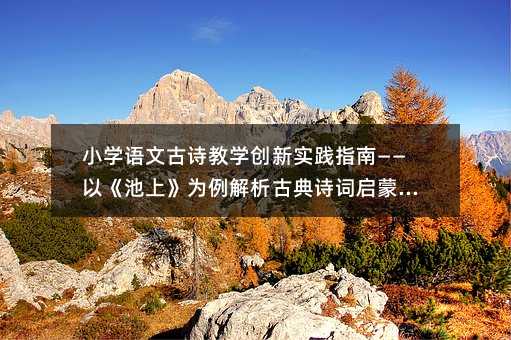 小學(xué)語(yǔ)文古詩(shī)教學(xué)創(chuàng)新實(shí)踐指南——以《池上》為例解析古典詩(shī)詞啟蒙教育