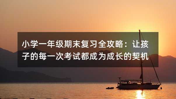 小學一年級期末復習全攻略:讓孩子的每一次考試都成為成長的契機
