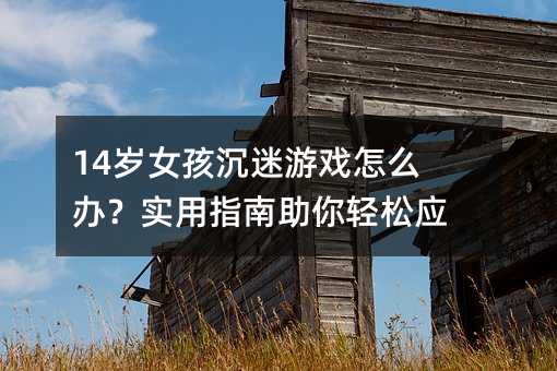 14歲女孩沉迷游戲怎么辦?實(shí)用指南助你輕松應(yīng)對(duì)