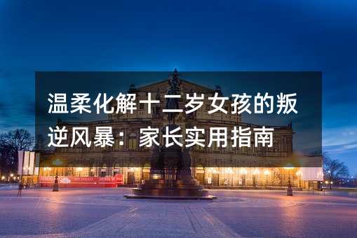 溫柔化解十二歲女孩的叛逆風(fēng)暴:家長實(shí)用指南