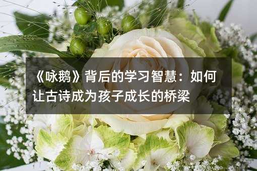 《詠鵝》背后的學習智慧:如何讓古詩成為孩子成長的橋梁