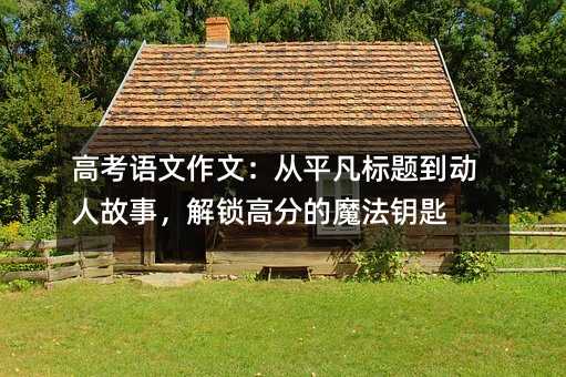 高考語文作文:從平凡標(biāo)題到動人故事,解鎖高分的魔法鑰匙