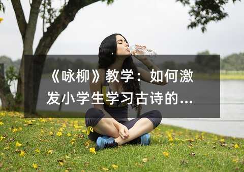 《詠柳》教學:如何激發(fā)小學生學習古詩的興趣