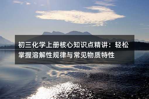 初三化學上冊核心知識點精講:輕松掌握溶解性規(guī)律與常見物質(zhì)特性