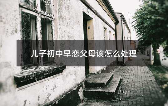 兒子初中早戀父母該怎么處理