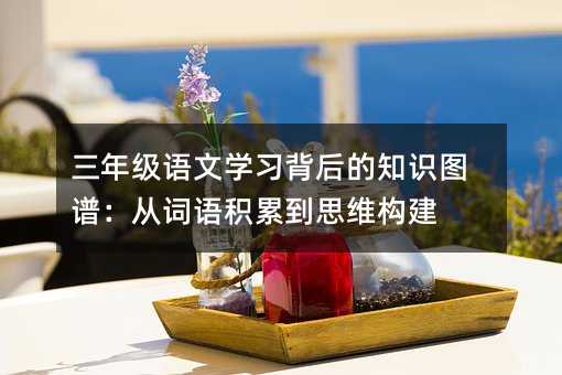 三年級語文學習背后的知識圖譜:從詞語積累到思維構建