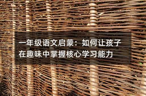 一年級語文啟蒙:如何讓孩子在趣味中掌握核心學習能力