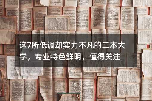 這7所低調卻實力不凡的二本大學,專業特色鮮明,值得關注