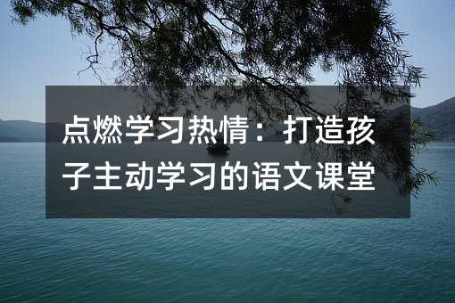 點燃學習熱情:打造孩子主動學習的語文課堂