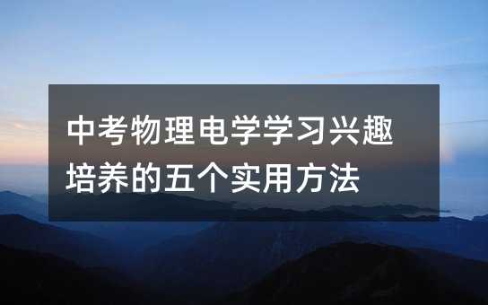 中考物理電學(xué)學(xué)習(xí)興趣培養(yǎng)的五個實用方法