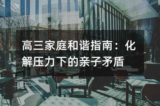 高三家庭和諧指南:化解壓力下的親子矛盾