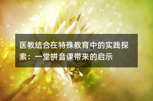 醫(yī)教結合在特殊教育中的實踐探索:一堂拼音課帶來的啟示
