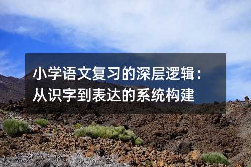 小學語文復習的深層邏輯:從識字到表達的系統構建
