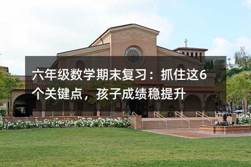 六年級數(shù)學期末復習:抓住這6個關(guān)鍵點,孩子成績穩(wěn)提升