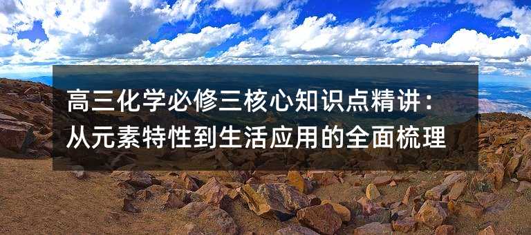 高三化學(xué)必修三核心知識點精講:從元素特性到生活應(yīng)用的全面梳理