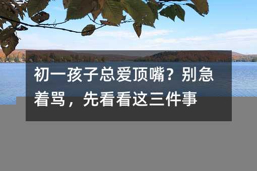 初一孩子總愛頂嘴?別急著罵,先看看這三件事