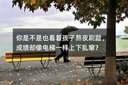 你是不是也看著孩子熬夜刷題,成績卻像電梯一樣上下亂竄?