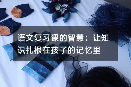 語文復習課的智慧:讓知識扎根在孩子的記憶里