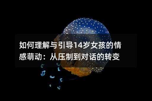 如何理解與引導14歲女孩的情感萌動:從壓制到對話的轉變