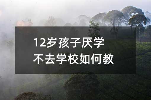 12歲孩子厭學不去學校如何教育