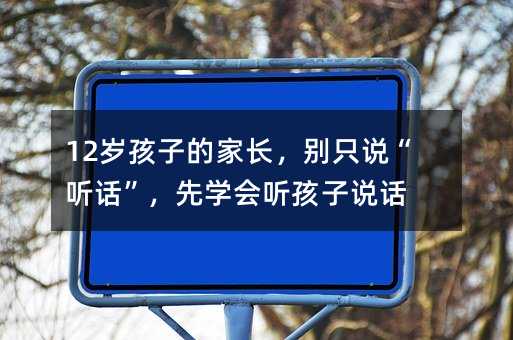 12歲孩子的家長,別只說“聽話”,先學會聽孩子說話