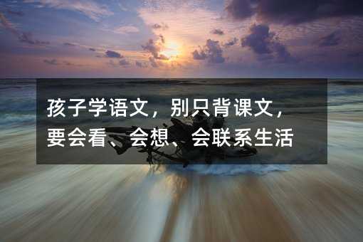 孩子學(xué)語文,別只背課文,要會看、會想、會聯(lián)系生活
