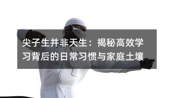 尖子生并非天生:揭秘高效學習背后的日常習慣與家庭土壤