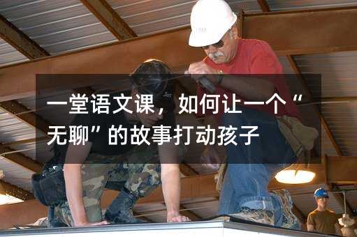 一堂語文課,如何讓一個“無聊”的故事打動孩子