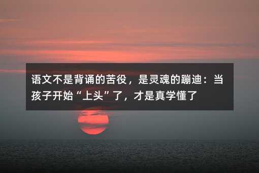 語文不是背誦的苦役,是靈魂的蹦迪:當孩子開始“上頭”了,才是真學懂了