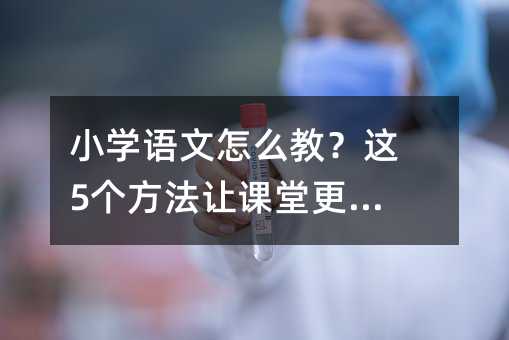 小學語文怎么教?這5個方法讓課堂更有效