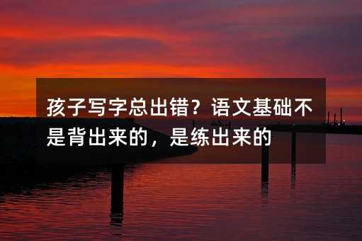孩子寫字總出錯?語文基礎(chǔ)不是背出來的,是練出來的