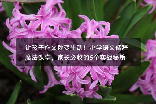 讓孩子作文秒變生動!小學語文修辭魔法課堂,家長必收的5個實戰秘籍