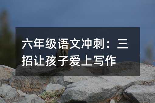 六年級語文沖刺:三招讓孩子愛上寫作