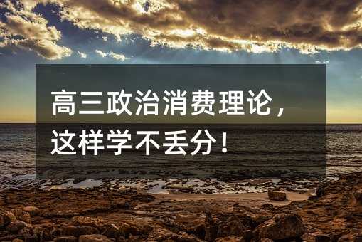 高三政治消費理論,這樣學不丟分!