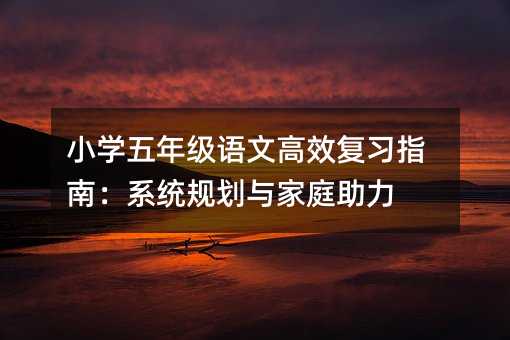 小學五年級語文高效復習指南:系統(tǒng)規(guī)劃與家庭助力