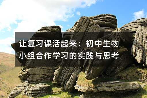 讓復(fù)習(xí)課活起來(lái):初中生物小組合作學(xué)習(xí)的實(shí)踐與思考