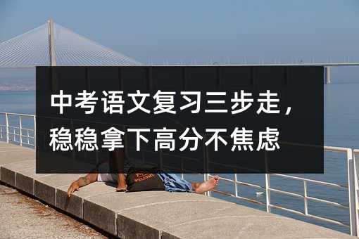 中考語文復(fù)習(xí)三步走,穩(wěn)穩(wěn)拿下高分不焦慮