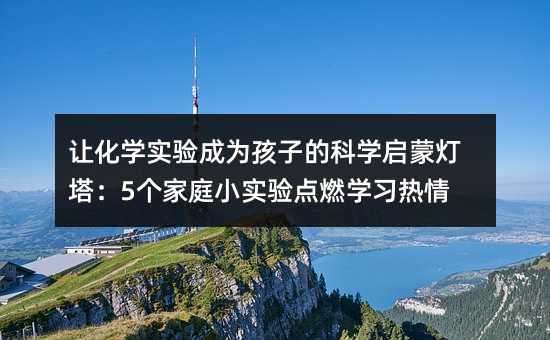 讓化學實驗成為孩子的科學啟蒙燈塔:5個家庭小實驗點燃學習熱情